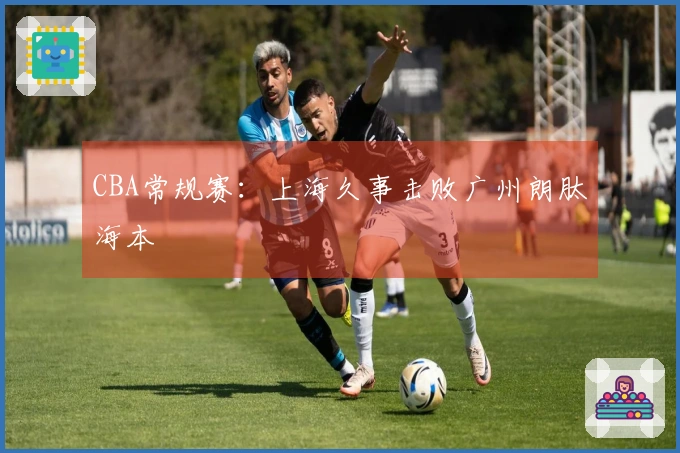 CBA常规赛：上海久事击败广州朗肽海本