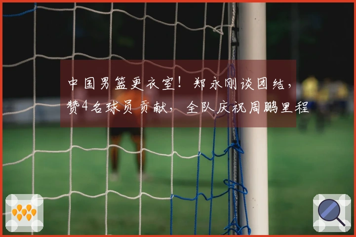 中国男篮更衣室！郑永刚谈团结，赞4名球员贡献，全队庆祝周鹏里程碑