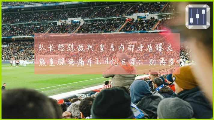 队长怒怼裁判 皇马内部矛盾曝光 熊皇现场痛斥1.4亿巨星：别再多嘴