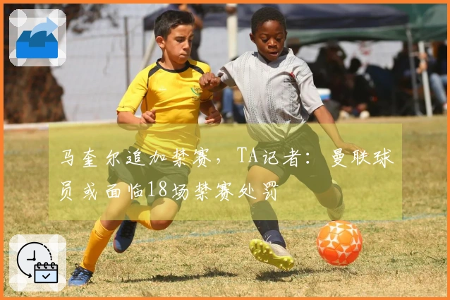 马奎尔追加禁赛，TA记者：曼联球员或面临18场禁赛处罚