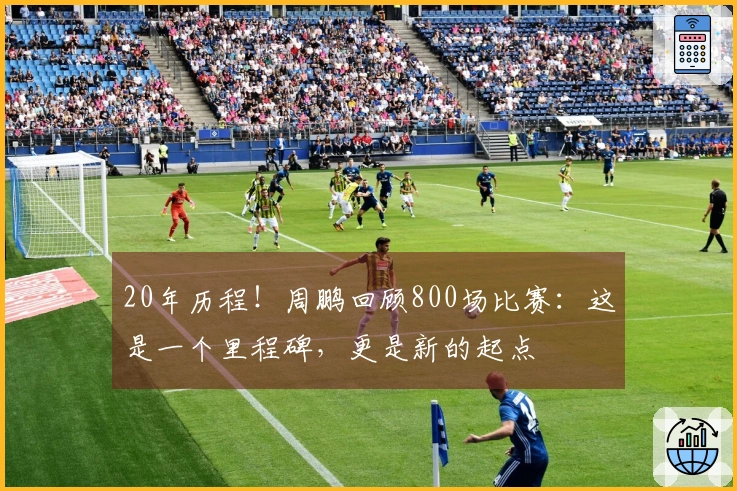 20年历程！周鹏回顾800场比赛：这是一个里程碑，更是新的起点