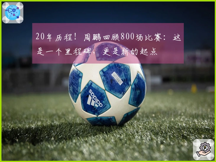 20年历程！周鹏回顾800场比赛：这是一个里程碑，更是新的起点