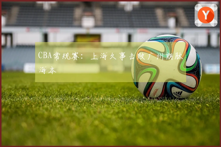 CBA常规赛：上海久事击败广州朗肽海本