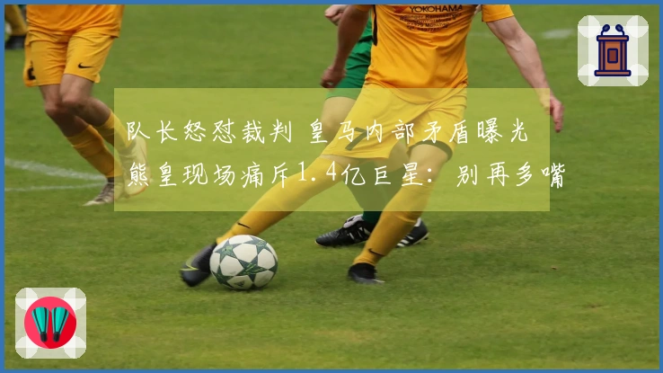 队长怒怼裁判 皇马内部矛盾曝光 熊皇现场痛斥1.4亿巨星：别再多嘴