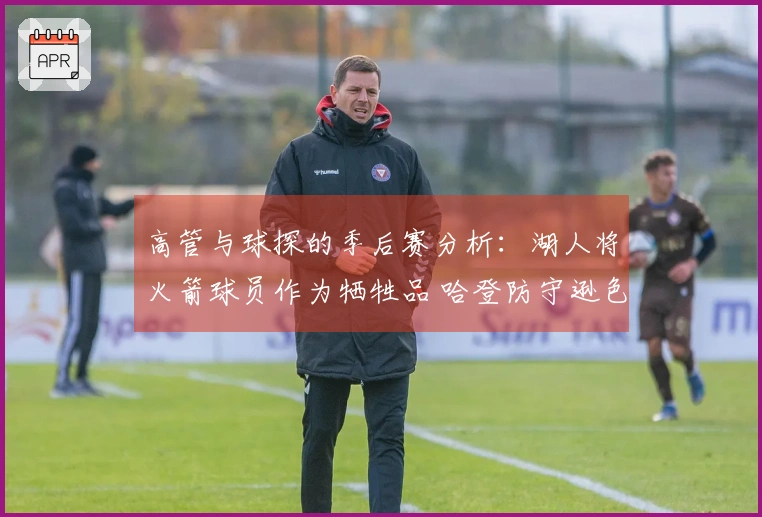 高管与球探的季后赛分析：湖人将火箭球员作为牺牲品 哈登防守逊色于梅里尔