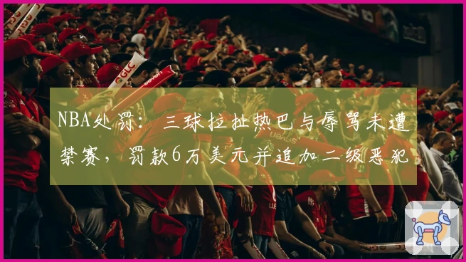 NBA处罚：三球拉扯热巴与辱骂未遭禁赛，罚款6万美元并追加二级恶犯