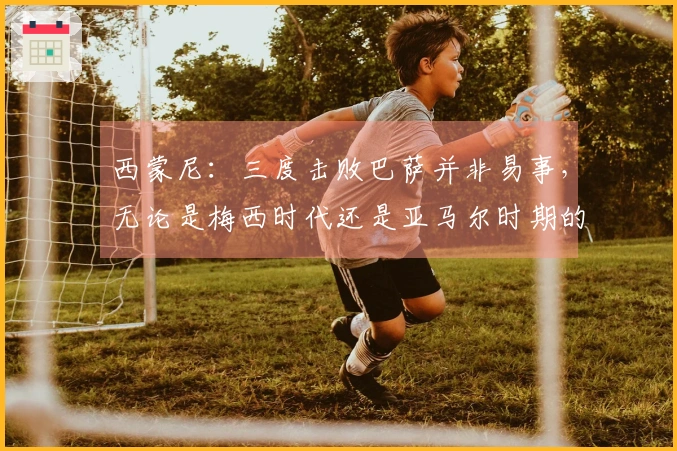 西蒙尼：三度击败巴萨并非易事，无论是梅西时代还是亚马尔时期的巴萨