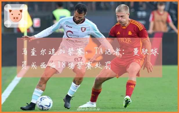 马奎尔追加禁赛，TA记者：曼联球员或面临18场禁赛处罚