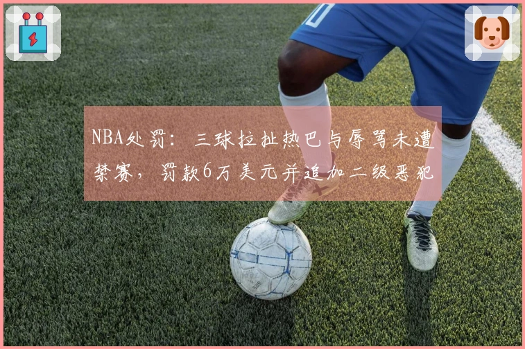 NBA处罚：三球拉扯热巴与辱骂未遭禁赛，罚款6万美元并追加二级恶犯