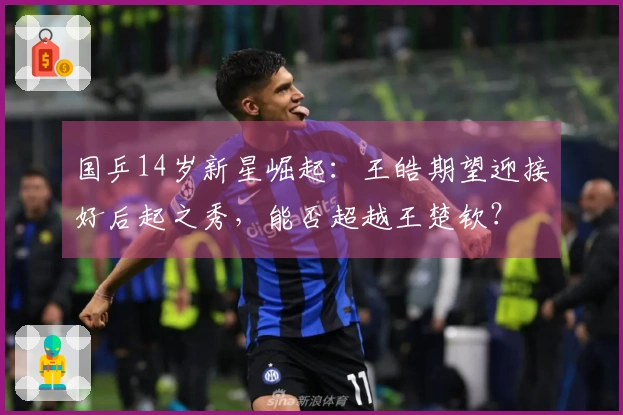 国乒14岁新星崛起：王皓期望迎接好后起之秀，能否超越王楚钦？