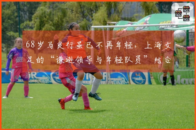 68岁马良行虽已不再年轻，上海女足的“谦逊领导与年轻队员”结合，依然朝气蓬勃！