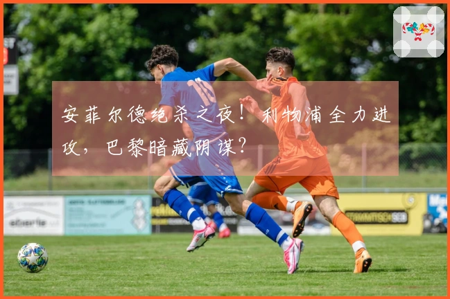 安菲尔德绝杀之夜！利物浦全力进攻，巴黎暗藏阴谋？