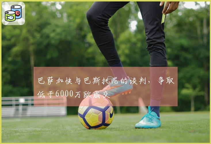 巴萨加快与巴斯托尼的谈判，争取低于6000万欧成交